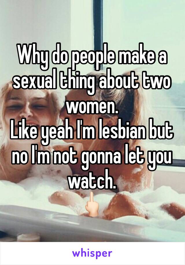 Why do people make a sexual thing about two women. 
Like yeah I'm lesbian but no I'm not gonna let you watch. 
🖕🏻