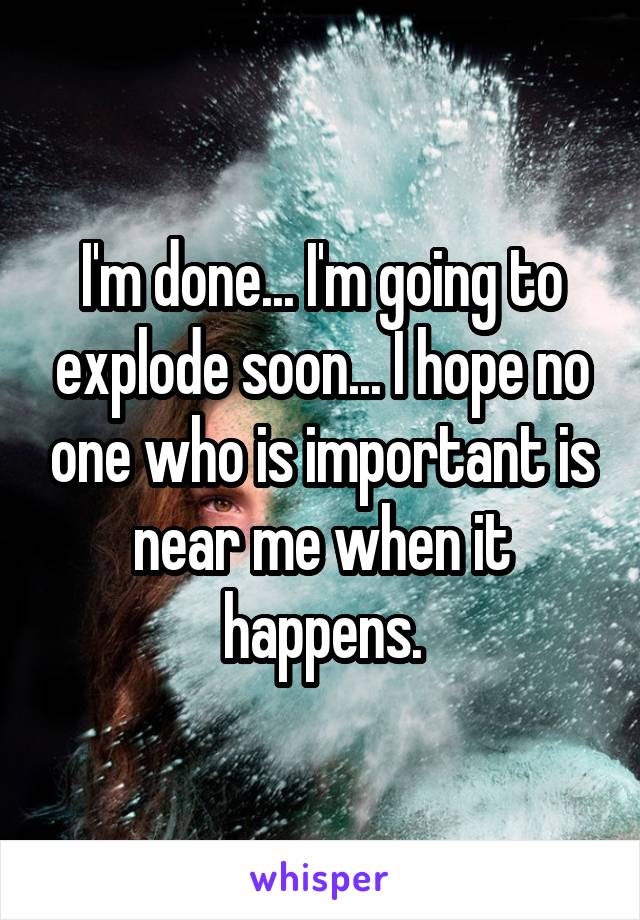 I'm done... I'm going to explode soon... I hope no one who is important is near me when it happens.