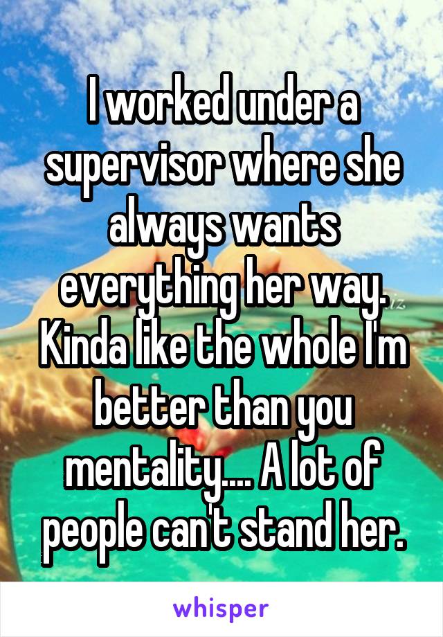 I worked under a supervisor where she always wants everything her way. Kinda like the whole I'm better than you mentality.... A lot of people can't stand her.