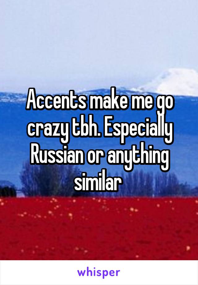 Accents make me go crazy tbh. Especially Russian or anything similar 