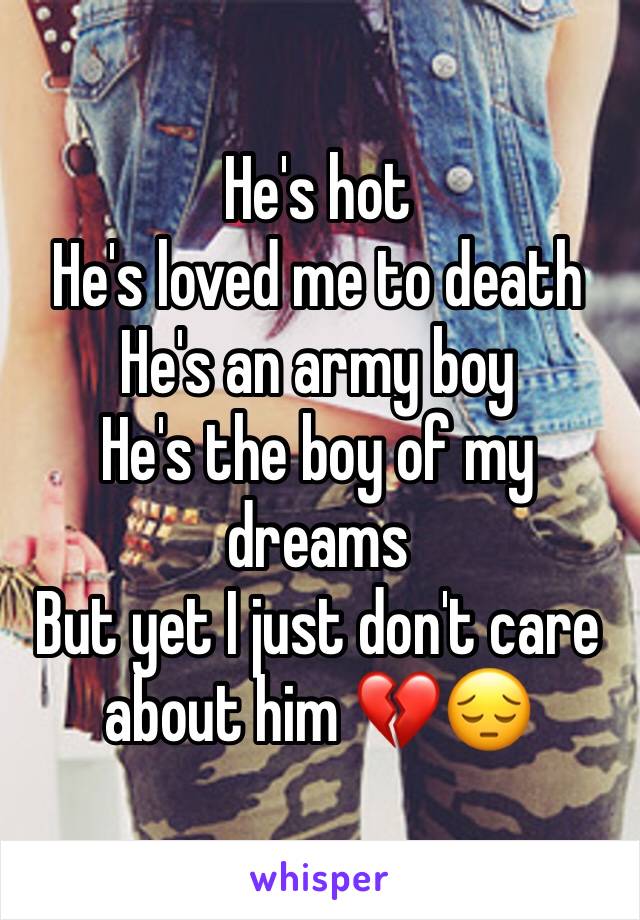 He's hot 
He's loved me to death
He's an army boy 
He's the boy of my dreams 
But yet I just don't care about him 💔😔