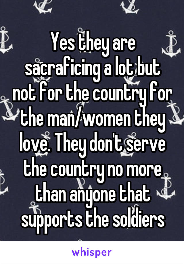 Yes they are sacraficing a lot but not for the country for the man/women they love. They don't serve the country no more than anyone that supports the soldiers