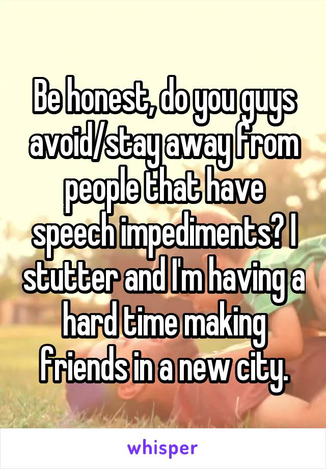 Be honest, do you guys avoid/stay away from people that have speech impediments? I stutter and I'm having a hard time making friends in a new city.