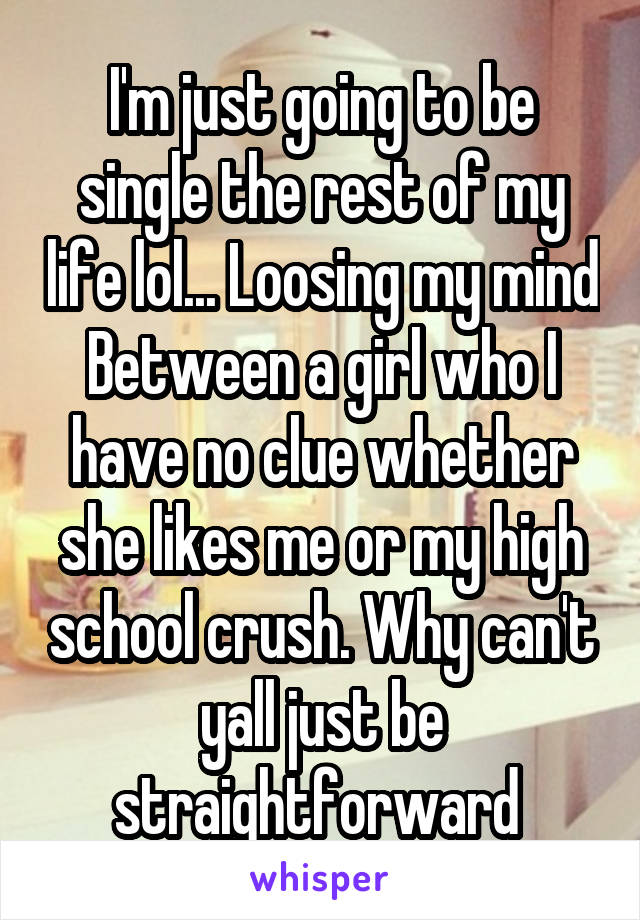 I'm just going to be single the rest of my life lol... Loosing my mind Between a girl who I have no clue whether she likes me or my high school crush. Why can't yall just be straightforward 