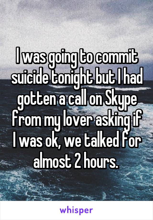 I was going to commit suicide tonight but I had gotten a call on Skype from my lover asking if I was ok, we talked for almost 2 hours. 