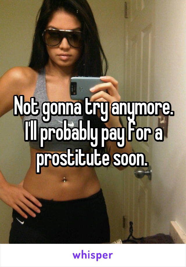 Not gonna try anymore. I'll probably pay for a prostitute soon. 