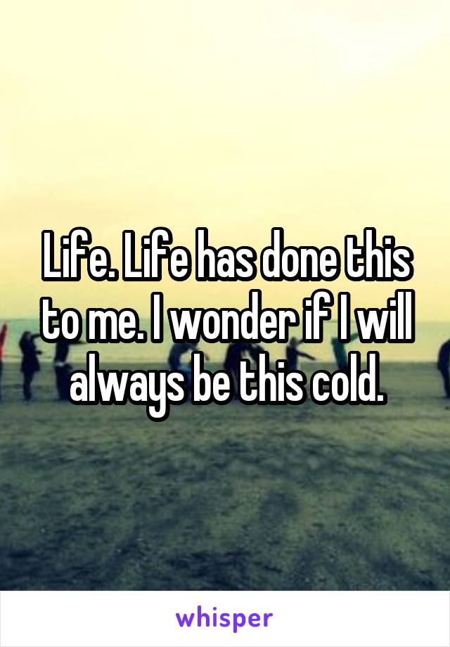 Life. Life has done this to me. I wonder if I will always be this cold.