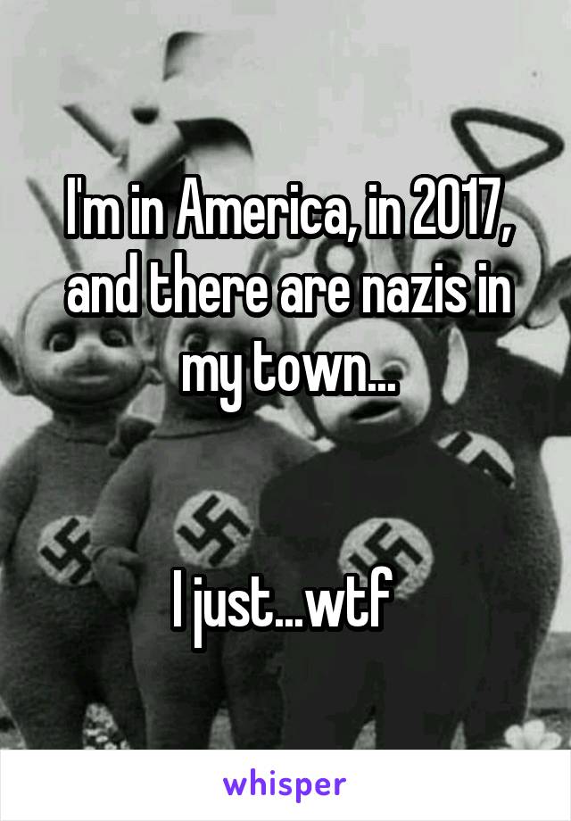 I'm in America, in 2017, and there are nazis in my town...


I just...wtf 