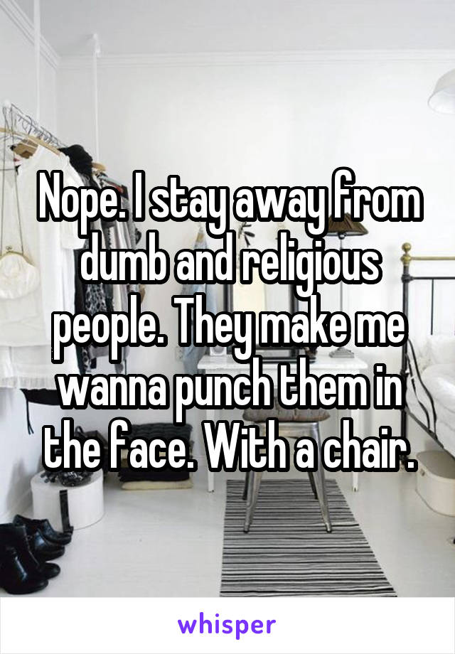 Nope. I stay away from dumb and religious people. They make me wanna punch them in the face. With a chair.