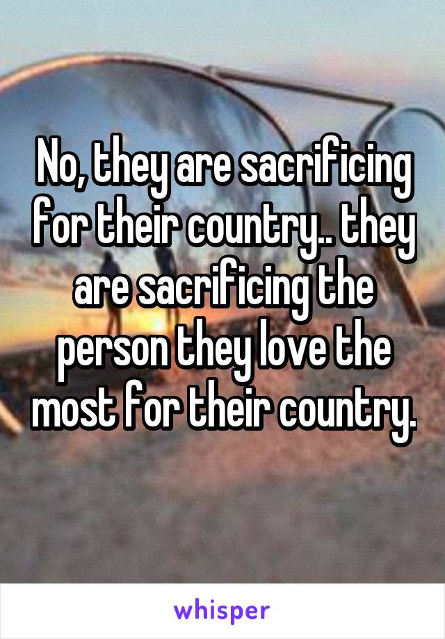 No, they are sacrificing for their country.. they are sacrificing the person they love the most for their country. 