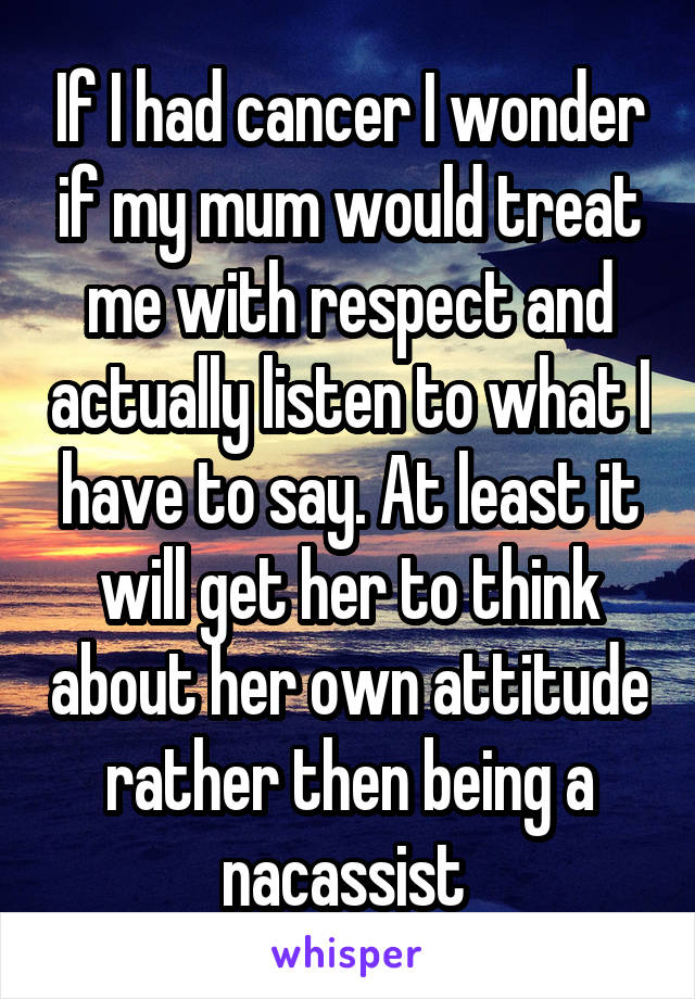 If I had cancer I wonder if my mum would treat me with respect and actually listen to what I have to say. At least it will get her to think about her own attitude rather then being a nacassist 