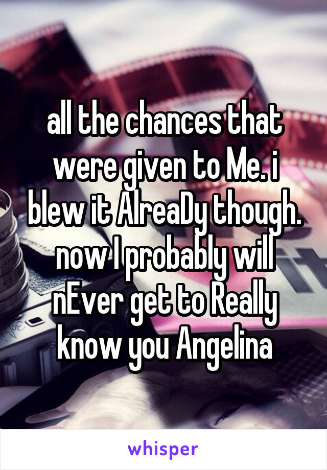 all the chances that were given to Me. i blew it AlreaDy though. now I probably will nEver get to Really know you Angelina