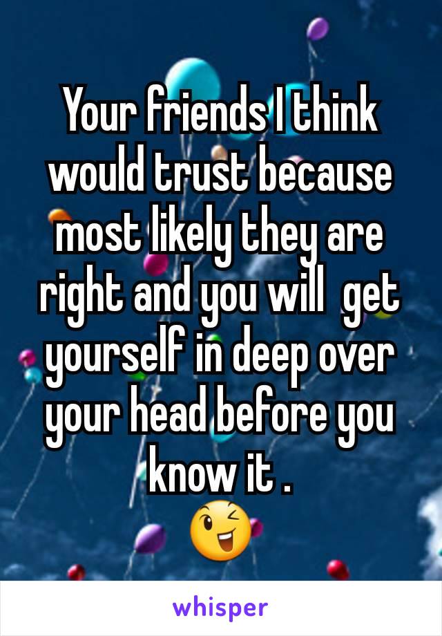 Your friends I think  would trust because most likely they are right and you will  get yourself in deep over your head before you know it .
😉