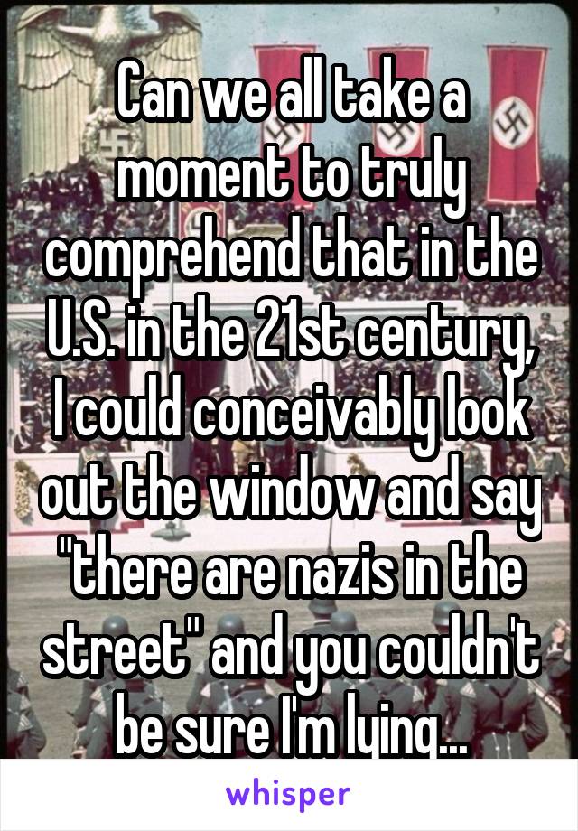 Can we all take a moment to truly comprehend that in the U.S. in the 21st century, I could conceivably look out the window and say "there are nazis in the street" and you couldn't be sure I'm lying...