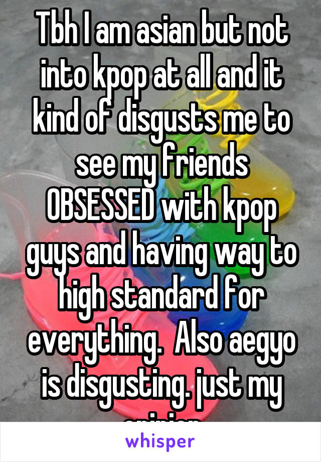 Tbh I am asian but not into kpop at all and it kind of disgusts me to see my friends OBSESSED with kpop guys and having way to high standard for everything.  Also aegyo is disgusting. just my opinion