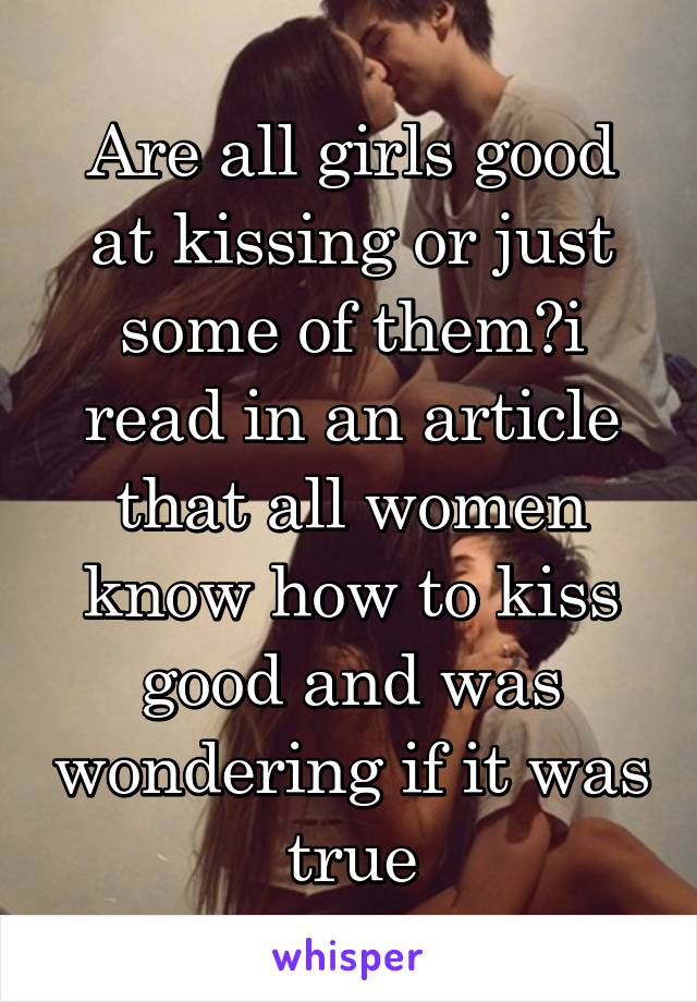 Are all girls good at kissing or just some of them?i read in an article that all women know how to kiss good and was wondering if it was true