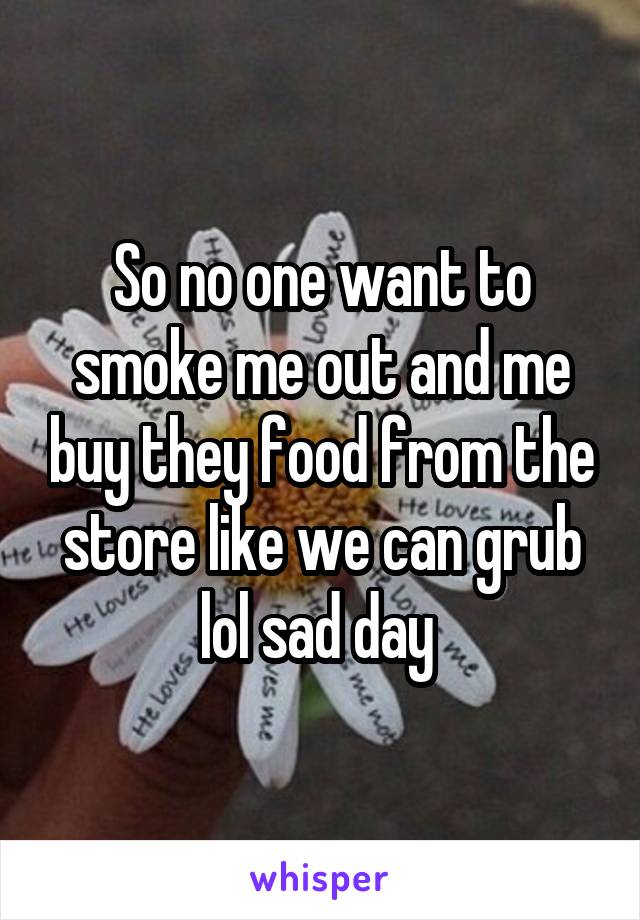 So no one want to smoke me out and me buy they food from the store like we can grub lol sad day 