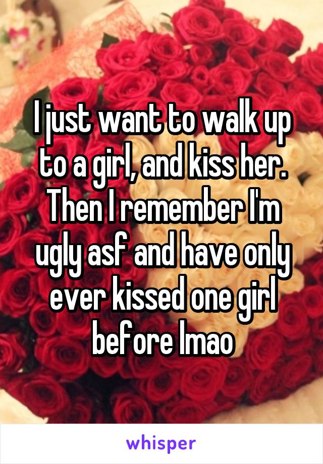 I just want to walk up to a girl, and kiss her.
Then I remember I'm ugly asf and have only ever kissed one girl before lmao