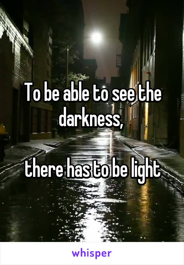 To be able to see the darkness, 

there has to be light