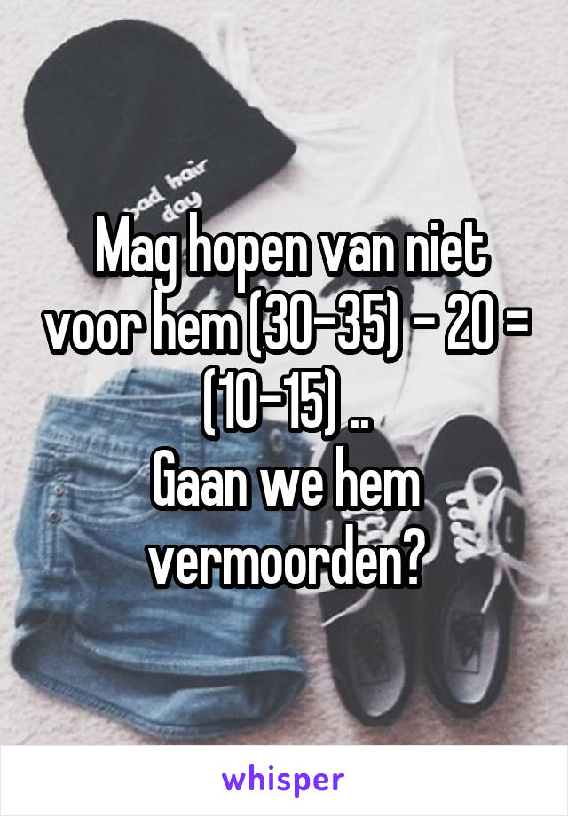  Mag hopen van niet voor hem (30-35) - 20 = (10-15) ..
Gaan we hem vermoorden?