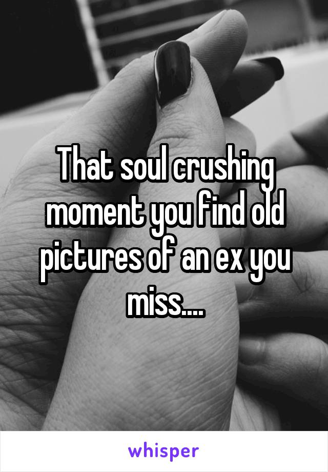 That soul crushing moment you find old pictures of an ex you miss....