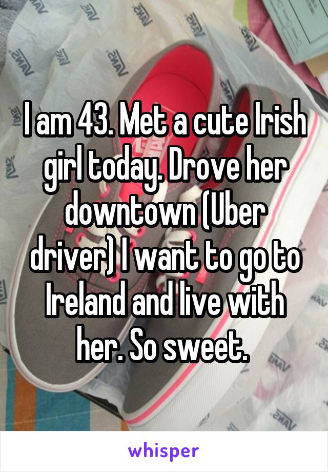 I am 43. Met a cute Irish girl today. Drove her downtown (Uber driver) I want to go to Ireland and live with her. So sweet. 