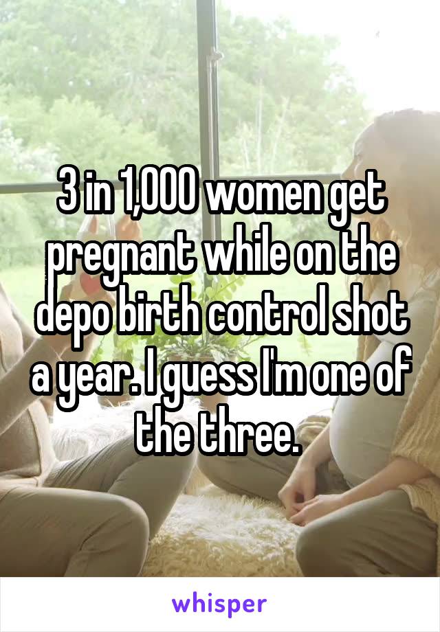 3 in 1,000 women get pregnant while on the depo birth control shot a year. I guess I'm one of the three. 