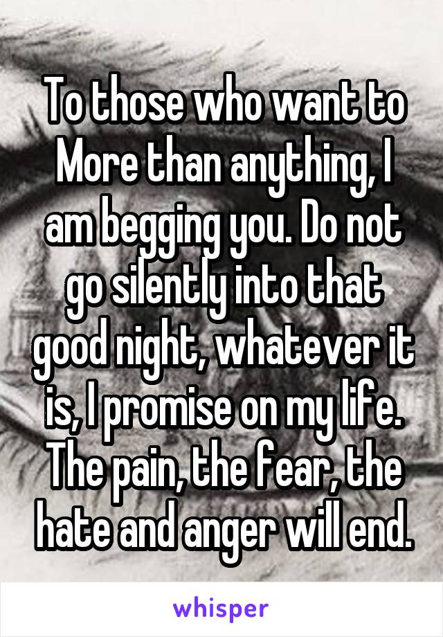 To those who want to More than anything, I am begging you. Do not go silently into that good night, whatever it is, I promise on my life. The pain, the fear, the hate and anger will end.