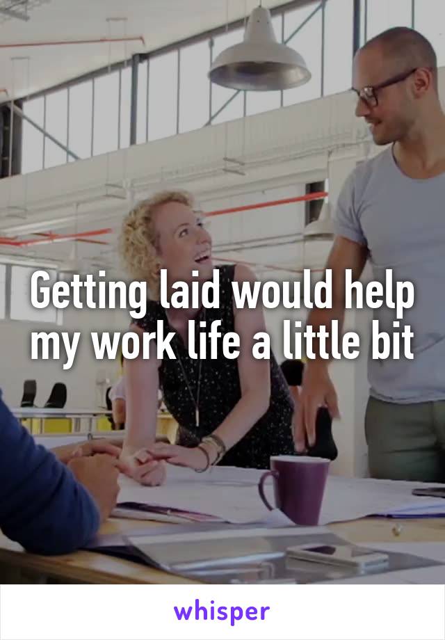 Getting laid would help my work life a little bit