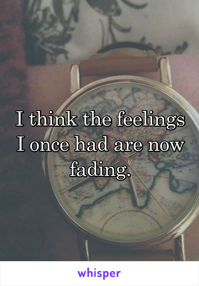 I think the feelings I once had are now fading.