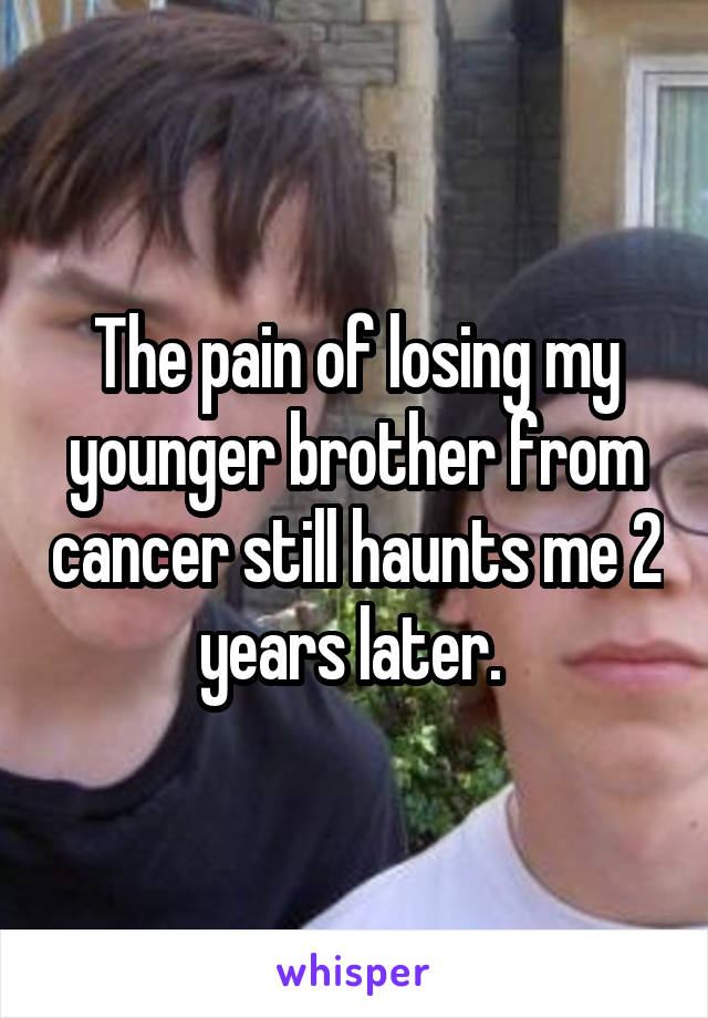 The pain of losing my younger brother from cancer still haunts me 2 years later. 