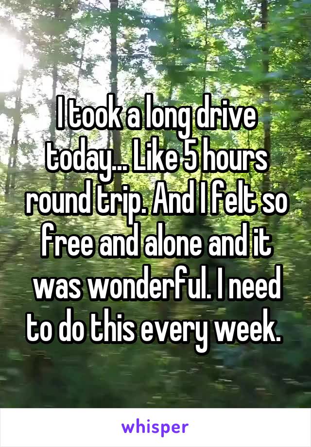 I took a long drive today... Like 5 hours round trip. And I felt so free and alone and it was wonderful. I need to do this every week. 