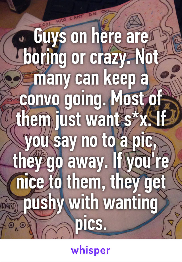 Guys on here are boring or crazy. Not many can keep a convo going. Most of them just want s*x. If you say no to a pic, they go away. If you're nice to them, they get pushy with wanting pics.