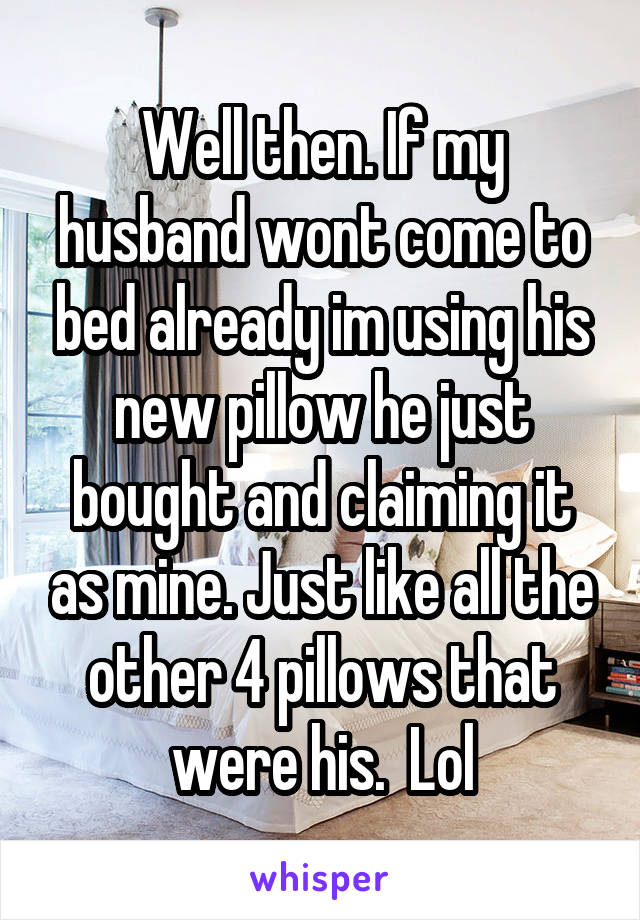 Well then. If my husband wont come to bed already im using his new pillow he just bought and claiming it as mine. Just like all the other 4 pillows that were his.  Lol