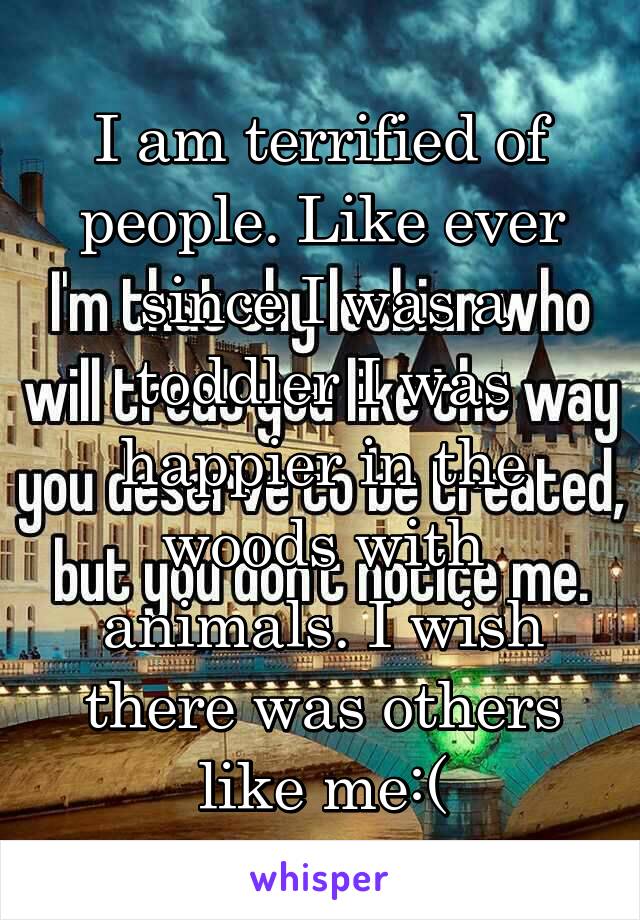 I am terrified of people. Like ever since I was a toddler I was happier in the woods with animals. I wish there was others like me:(