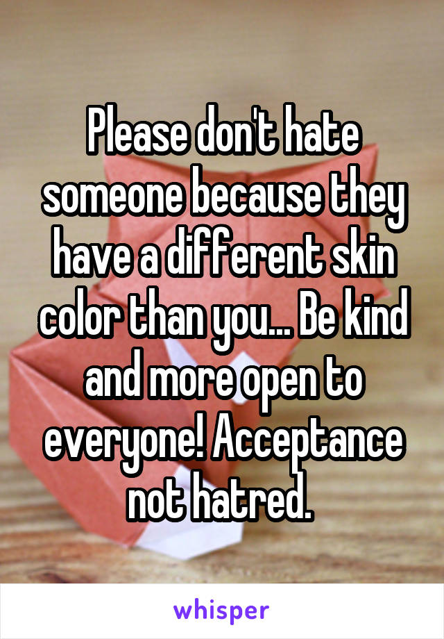 Please don't hate someone because they have a different skin color than you... Be kind and more open to everyone! Acceptance not hatred. 