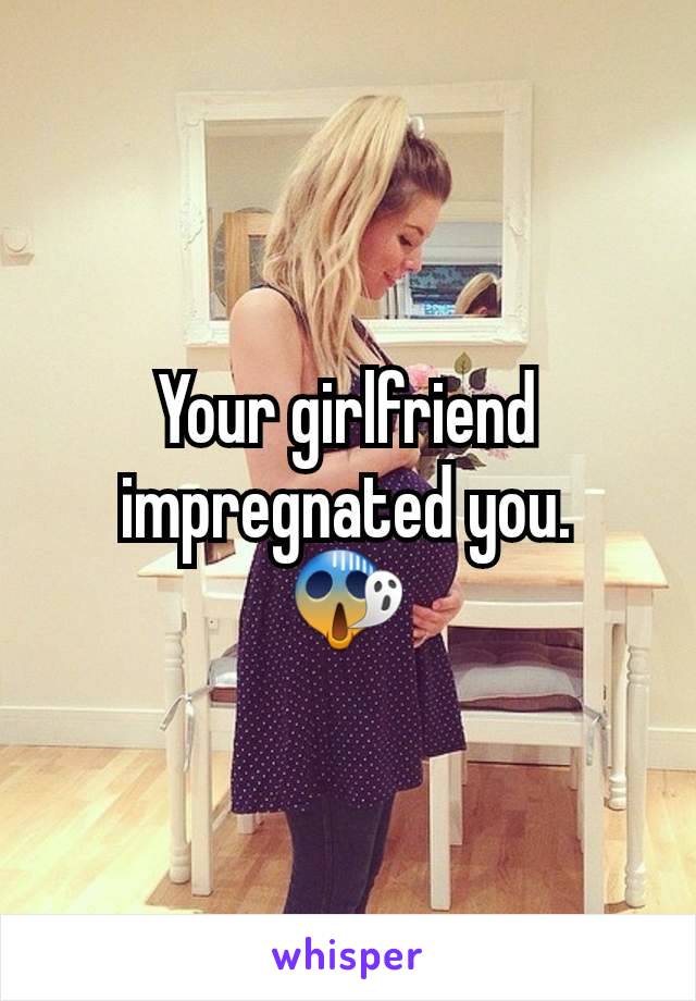 Your girlfriend impregnated you.
😱