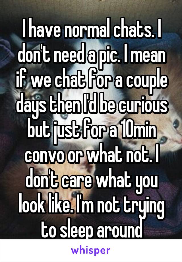 I have normal chats. I don't need a pic. I mean if we chat for a couple days then I'd be curious but just for a 10min convo or what not. I don't care what you look like. I'm not trying to sleep around