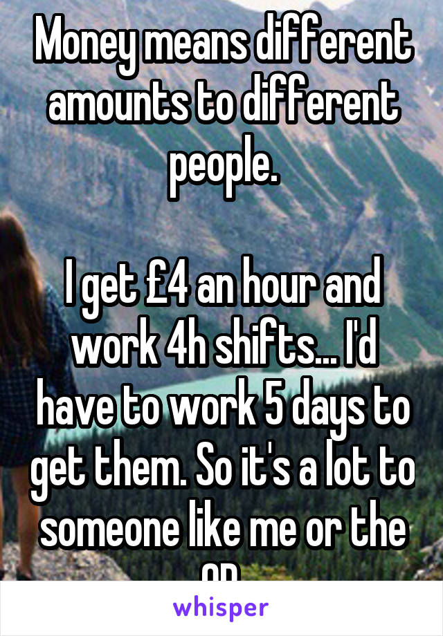 Money means different amounts to different people.

I get £4 an hour and work 4h shifts... I'd have to work 5 days to get them. So it's a lot to someone like me or the OP.