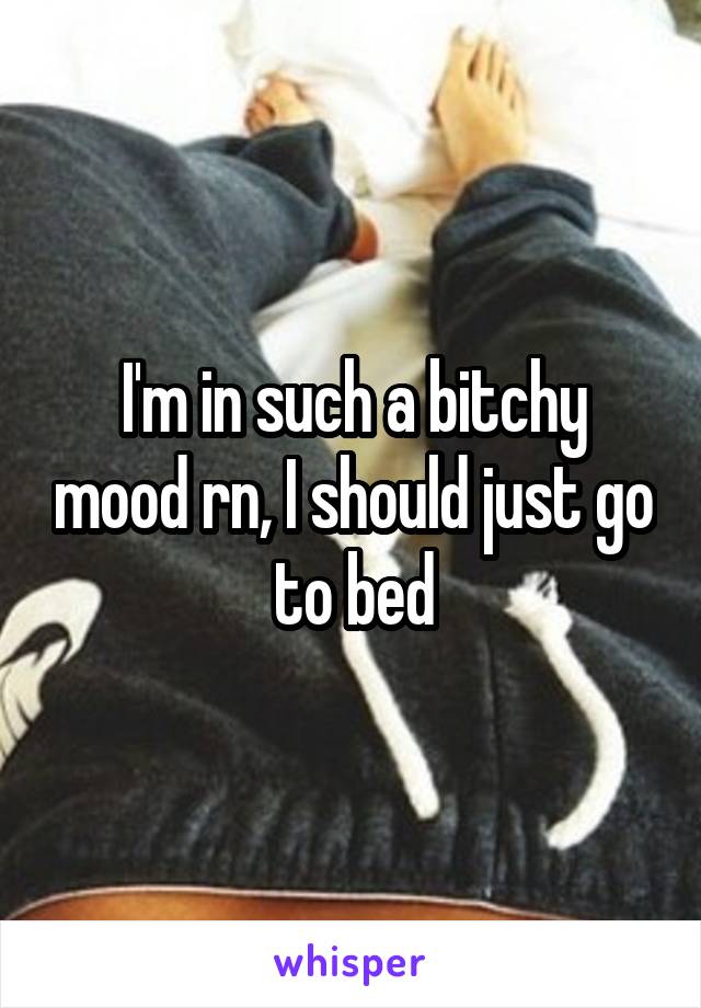 I'm in such a bitchy mood rn, I should just go to bed