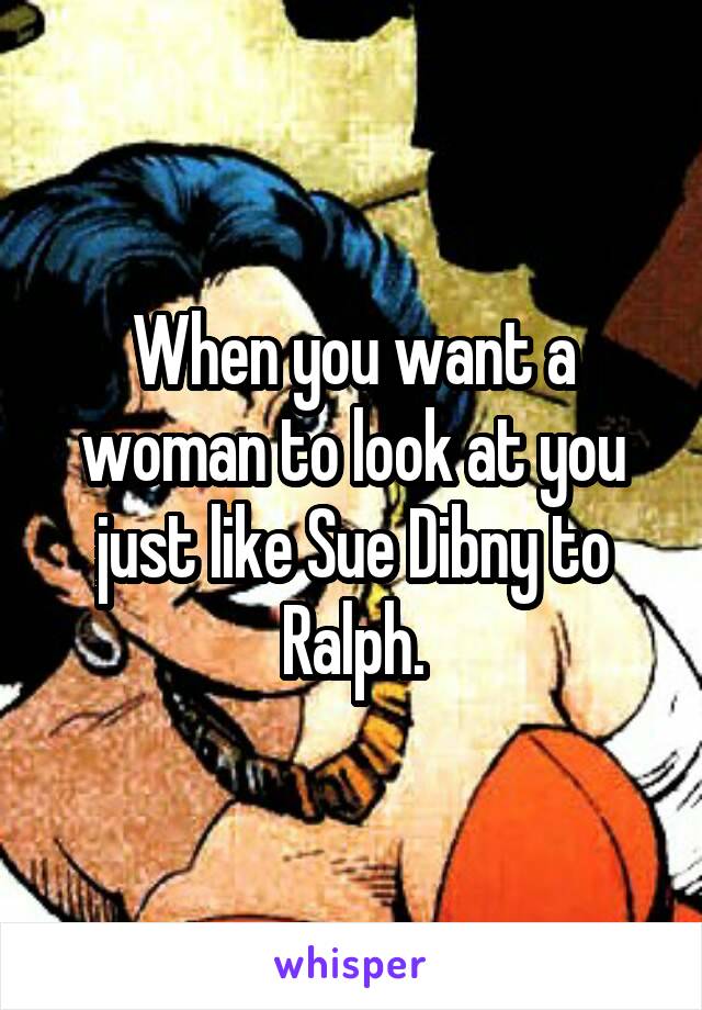 When you want a woman to look at you just like Sue Dibny to Ralph.