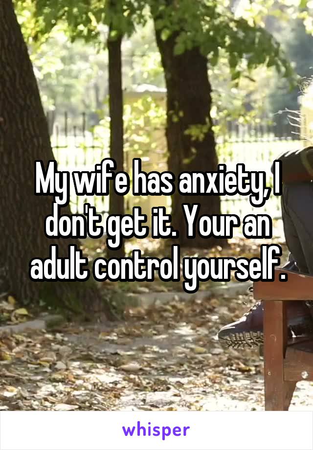 My wife has anxiety, I don't get it. Your an adult control yourself.