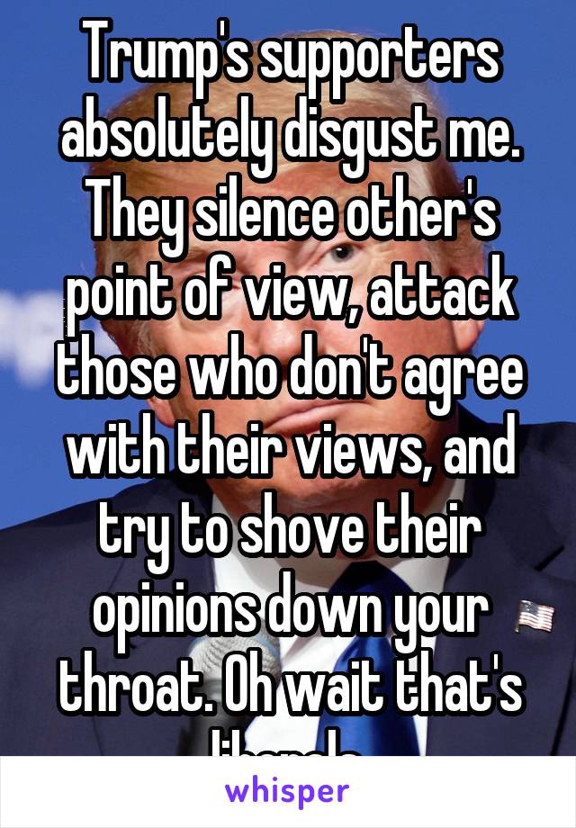 Trump's supporters absolutely disgust me. They silence other's point of view, attack those who don't agree with their views, and try to shove their opinions down your throat. Oh wait that's liberals.