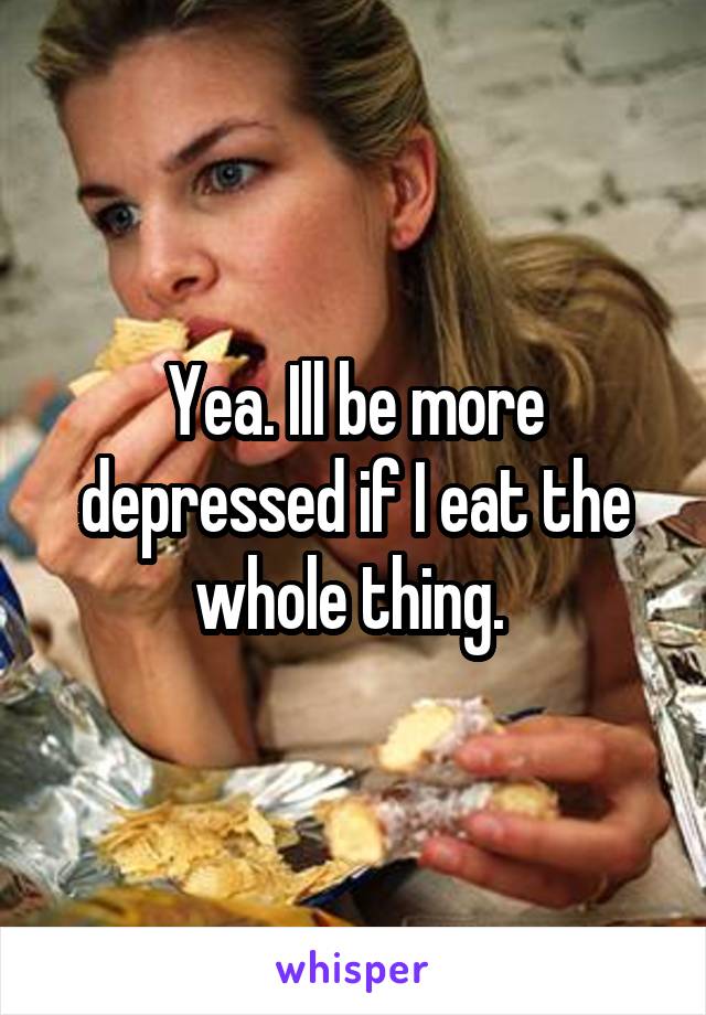 Yea. Ill be more depressed if I eat the whole thing. 