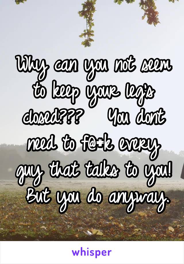 Why can you not seem to keep your leg's closed???   You dont need to f@#k every guy that talks to you!  But you do anyway.