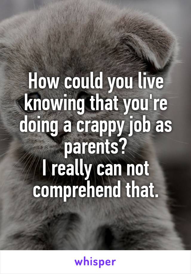 How could you live knowing that you're doing a crappy job as parents?
I really can not comprehend that.