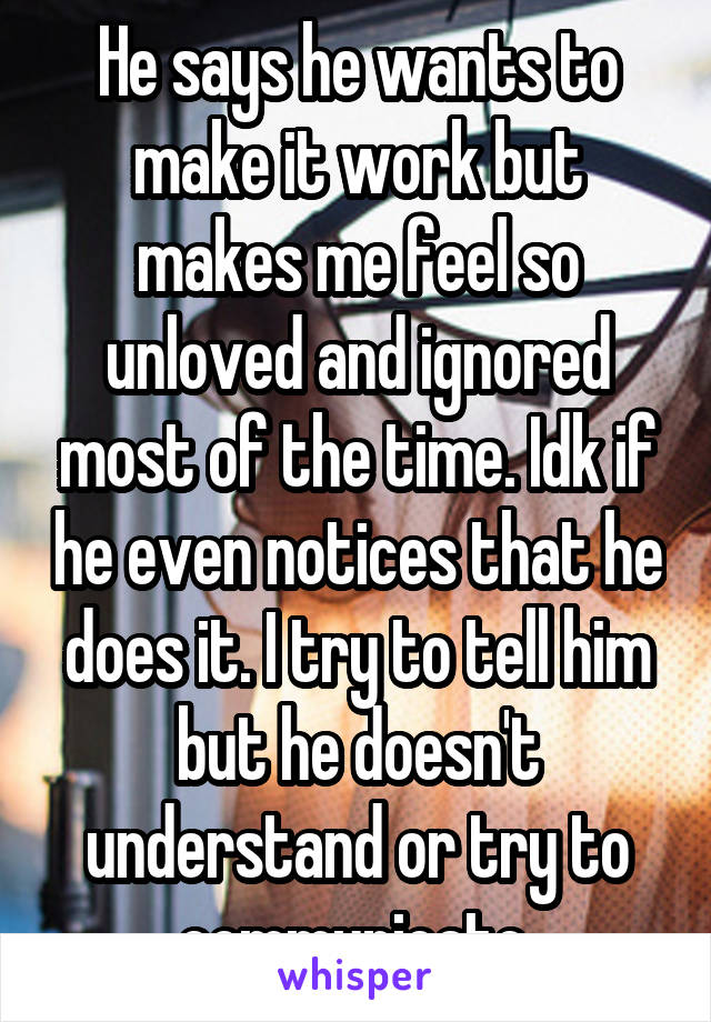 He says he wants to make it work but makes me feel so unloved and ignored most of the time. Idk if he even notices that he does it. I try to tell him but he doesn't understand or try to communicate.