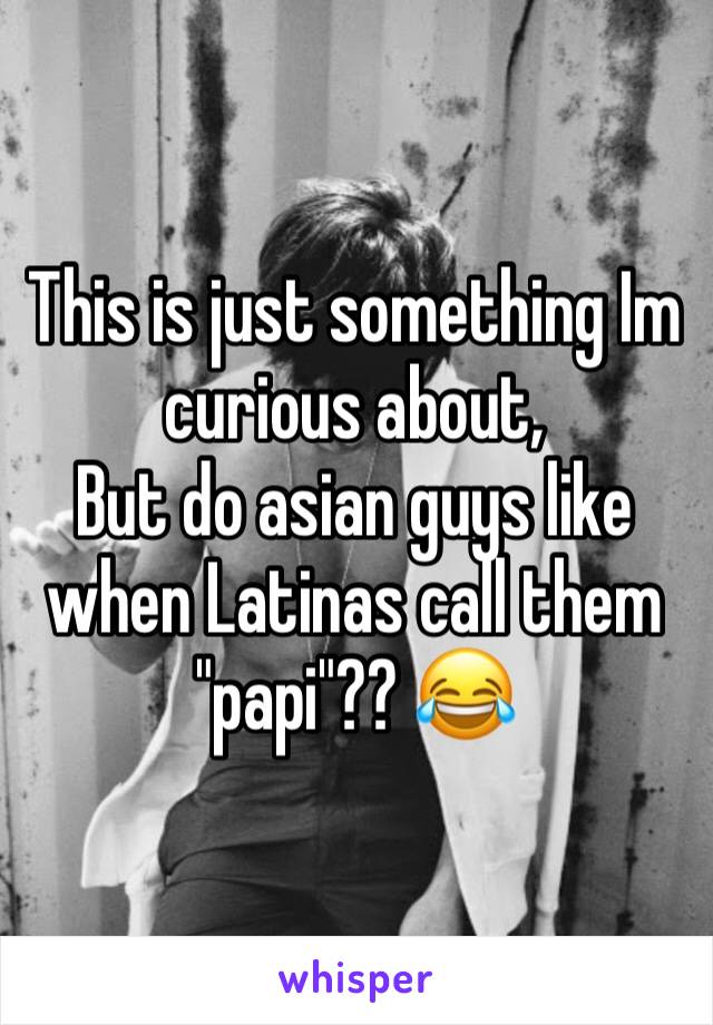 This is just something Im curious about,
But do asian guys like when Latinas call them "papi"?? 😂