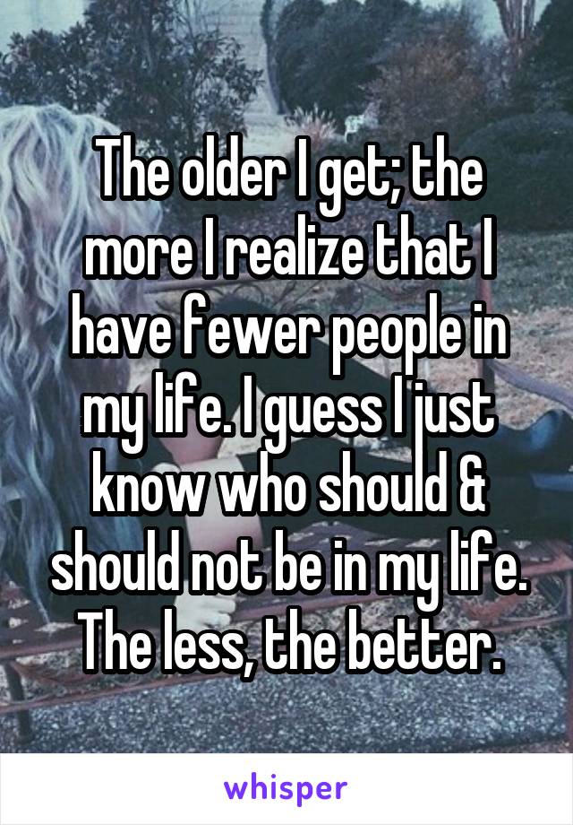 The older I get; the more I realize that I have fewer people in my life. I guess I just know who should & should not be in my life. The less, the better.