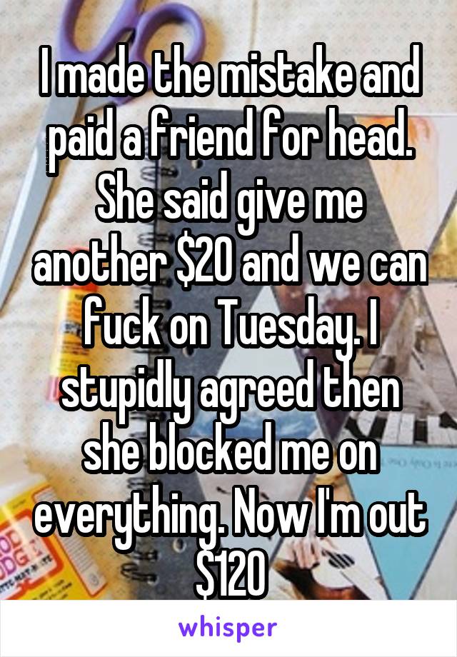 I made the mistake and paid a friend for head. She said give me another $20 and we can fuck on Tuesday. I stupidly agreed then she blocked me on everything. Now I'm out $120